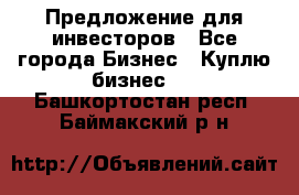 Предложение для инвесторов - Все города Бизнес » Куплю бизнес   . Башкортостан респ.,Баймакский р-н